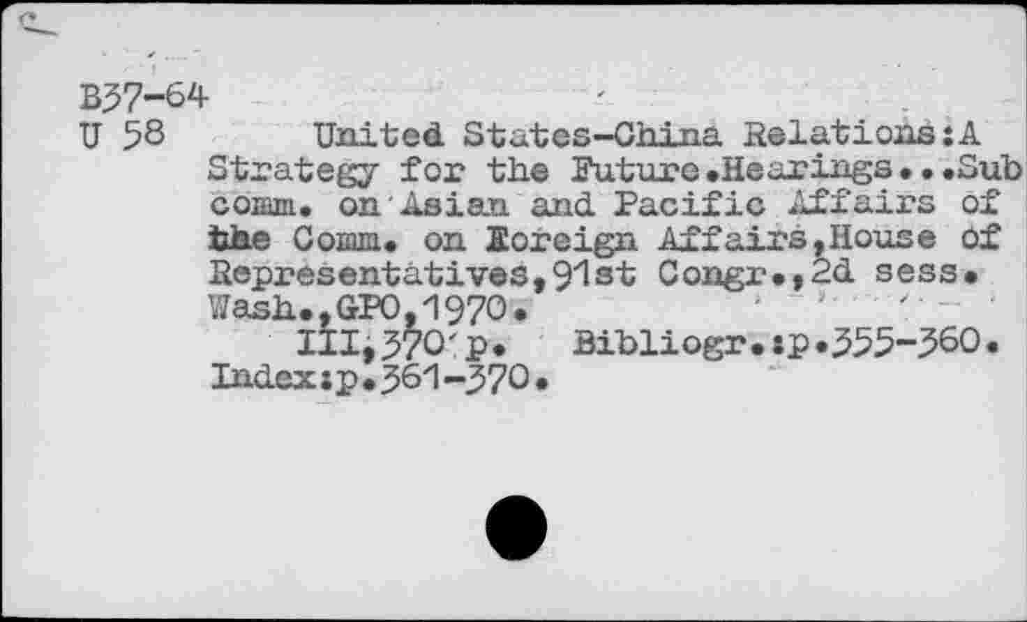 ﻿B57-64
U 58 United States-China Relations:A Strategy for the Future.Hearings.•.Sub comm, on Asian and Pacific Affairs of the Coaua. on Eoreign Affairs,House of Representatives,91st Congr.,2d sess. Wash.,GPO, 1970.	'
III;570'p.	Bibliogr.sp»555-560.
Indexip.561-570.